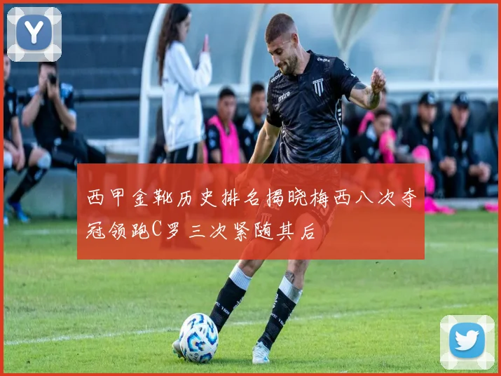 西甲金靴历史排名揭晓梅西八次夺冠领跑C罗三次紧随其后