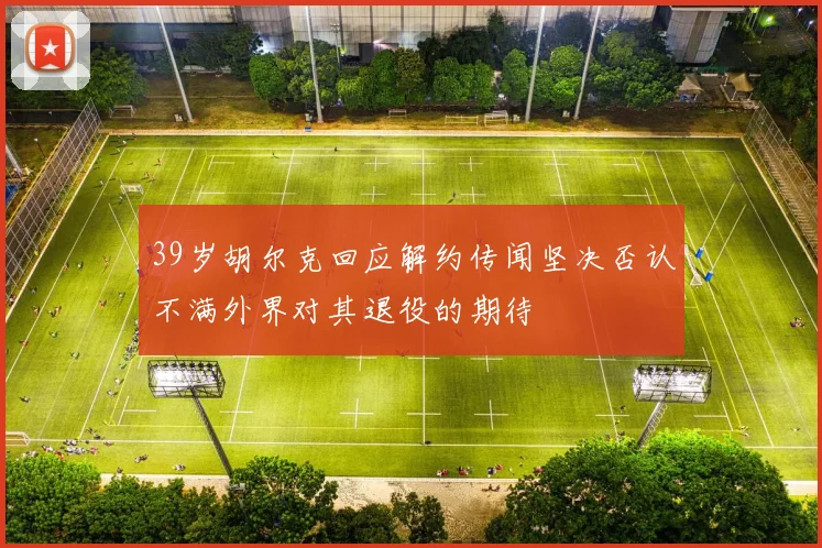 39岁胡尔克回应解约传闻坚决否认不满外界对其退役的期待