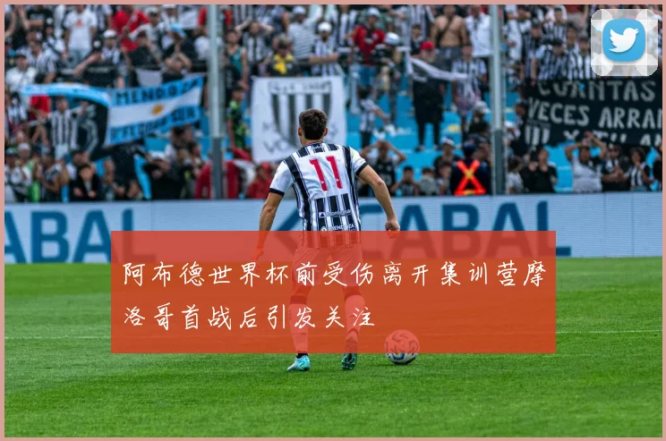阿布德世界杯前受伤离开集训营摩洛哥首战后引发关注