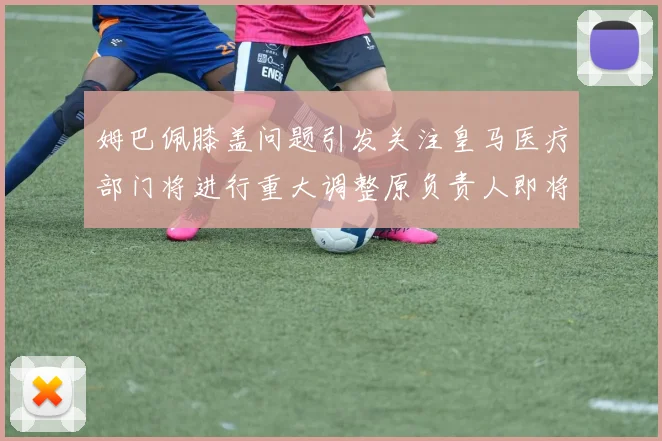 姆巴佩膝盖问题引发关注皇马医疗部门将进行重大调整原负责人即将离任
