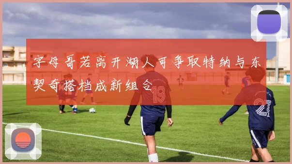 字母哥若离开湖人可争取特纳与东契奇搭档成新组合