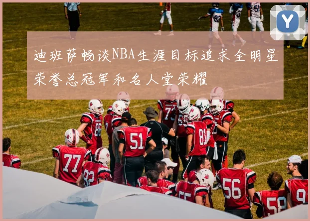 迪班萨畅谈NBA生涯目标追求全明星荣誉总冠军和名人堂荣耀