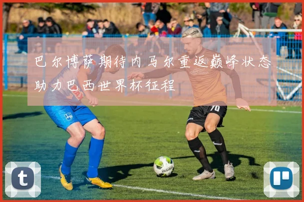 巴尔博萨期待内马尔重返巅峰状态助力巴西世界杯征程