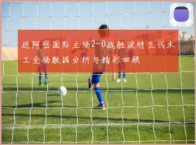 迈阿密国际主场2-0战胜波特兰伐木工全场数据分析与精彩回顾