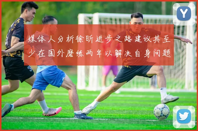 媒体人分析徐昕进步之路建议其至少在国外磨练两年以解决自身问题