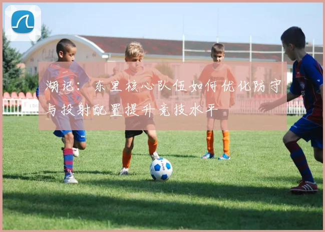 湖记：东里核心队伍如何优化防守与投射配置提升竞技水平
