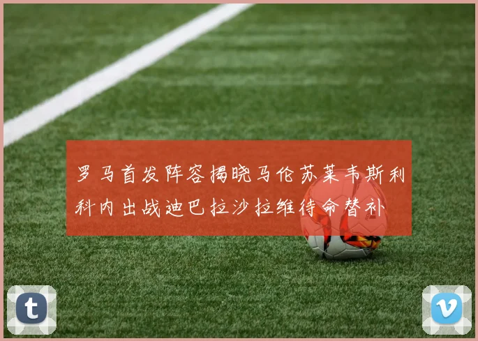 罗马首发阵容揭晓马伦苏莱韦斯利科内出战迪巴拉沙拉维待命替补