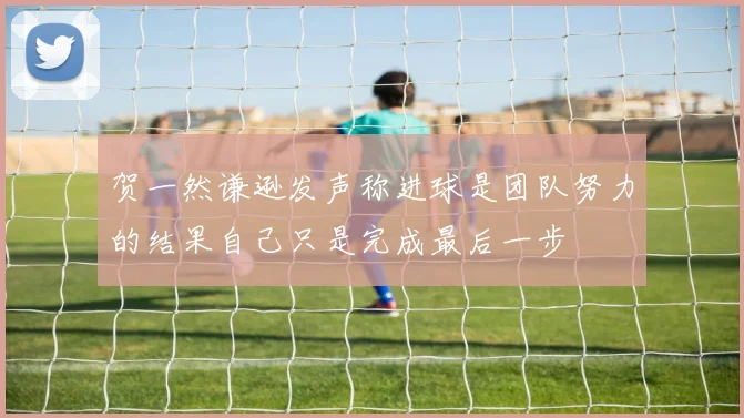 贺一然谦逊发声称进球是团队努力的结果自己只是完成最后一步