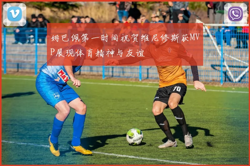 姆巴佩第一时间祝贺维尼修斯获MVP展现体育精神与友谊
