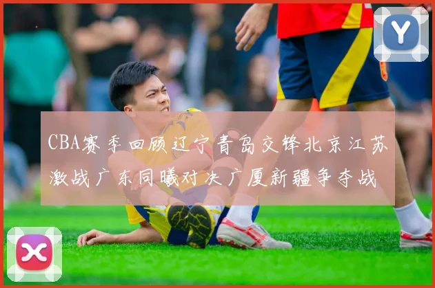 CBA赛季回顾辽宁青岛交锋北京江苏激战广东同曦对决广厦新疆争夺战精彩纷呈