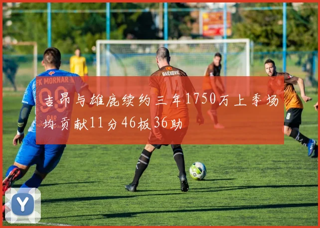 吉昂与雄鹿续约三年1750万上季场均贡献11分46板36助