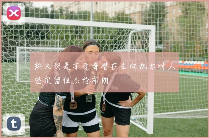 热火仍是字母哥潜在去向凯尔特人坚定留住杰伦布朗