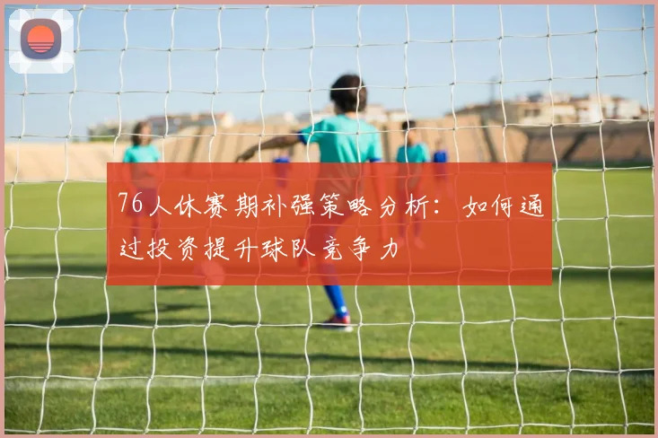 76人休赛期补强策略分析：如何通过投资提升球队竞争力
