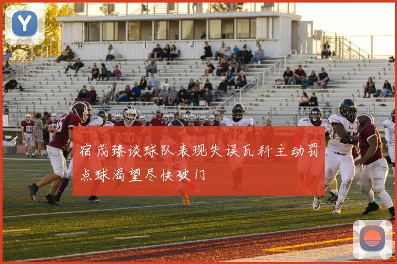宿茂臻谈球队表现失误瓦科主动罚点球渴望尽快破门