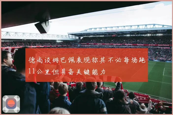 德尚谈姆巴佩表现称其不必每场跑11公里但具备关键能力