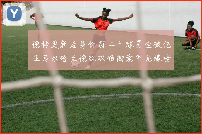 德转更新后身价前二十球员全破亿亚马尔哈兰德双双领衔意甲无缘榜单
