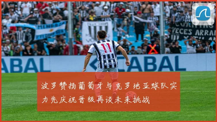 波罗赞扬葡萄牙与克罗地亚球队实力先庆祝晋级再谈未来挑战