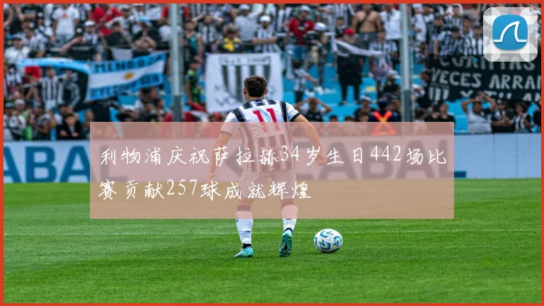 利物浦庆祝萨拉赫34岁生日442场比赛贡献257球成就辉煌